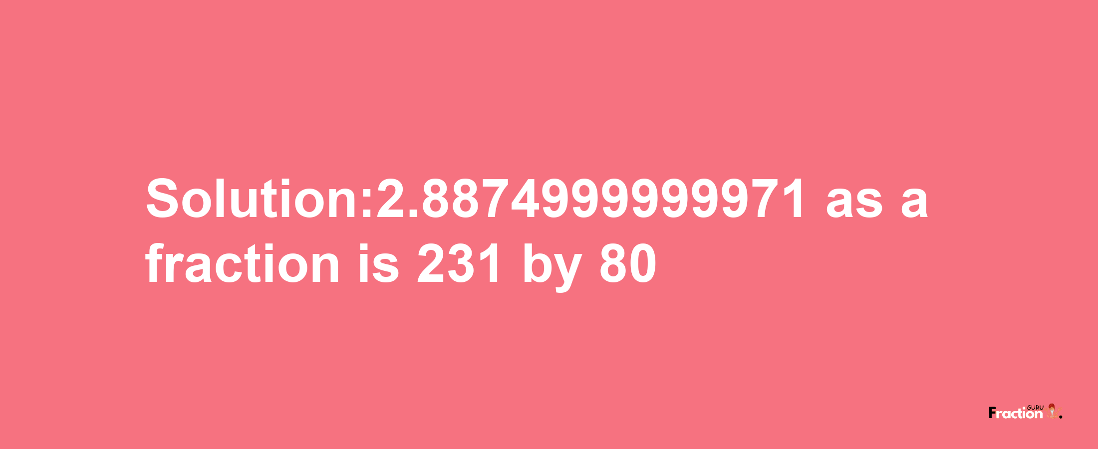 Solution:2.8874999999971 as a fraction is 231/80