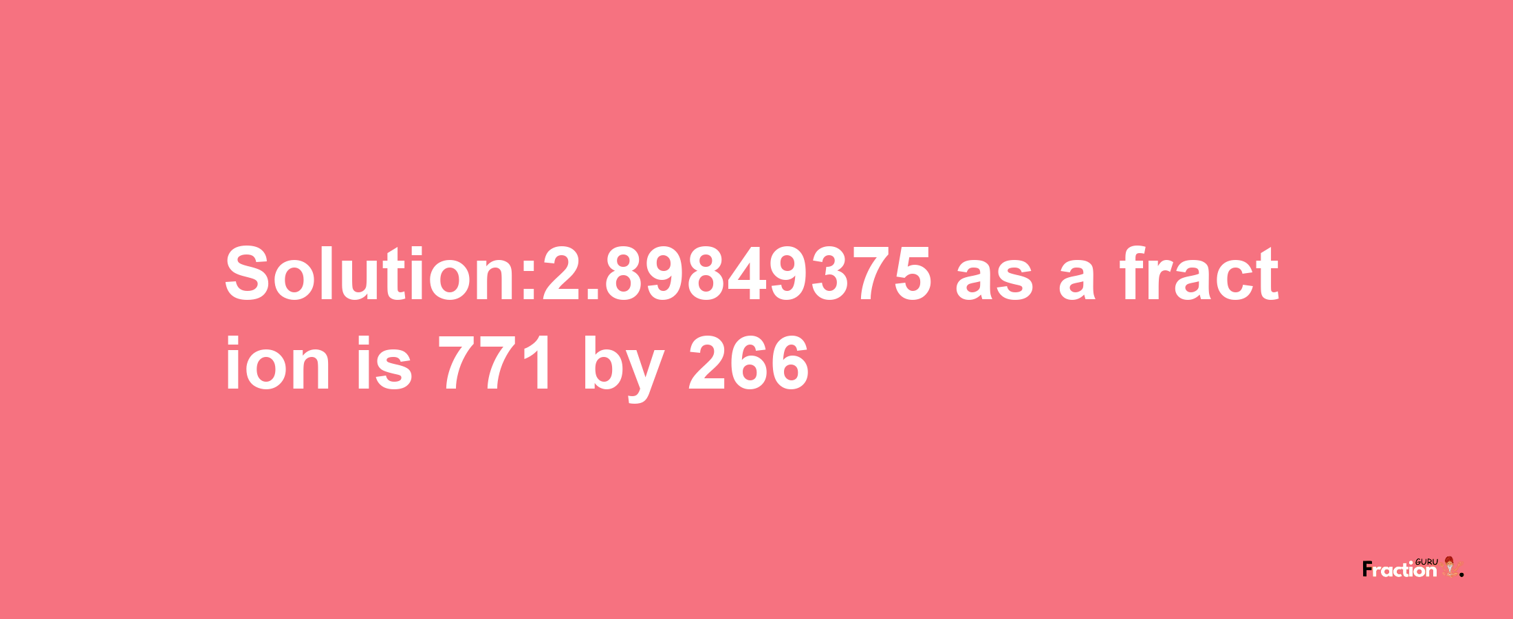 Solution:2.89849375 as a fraction is 771/266