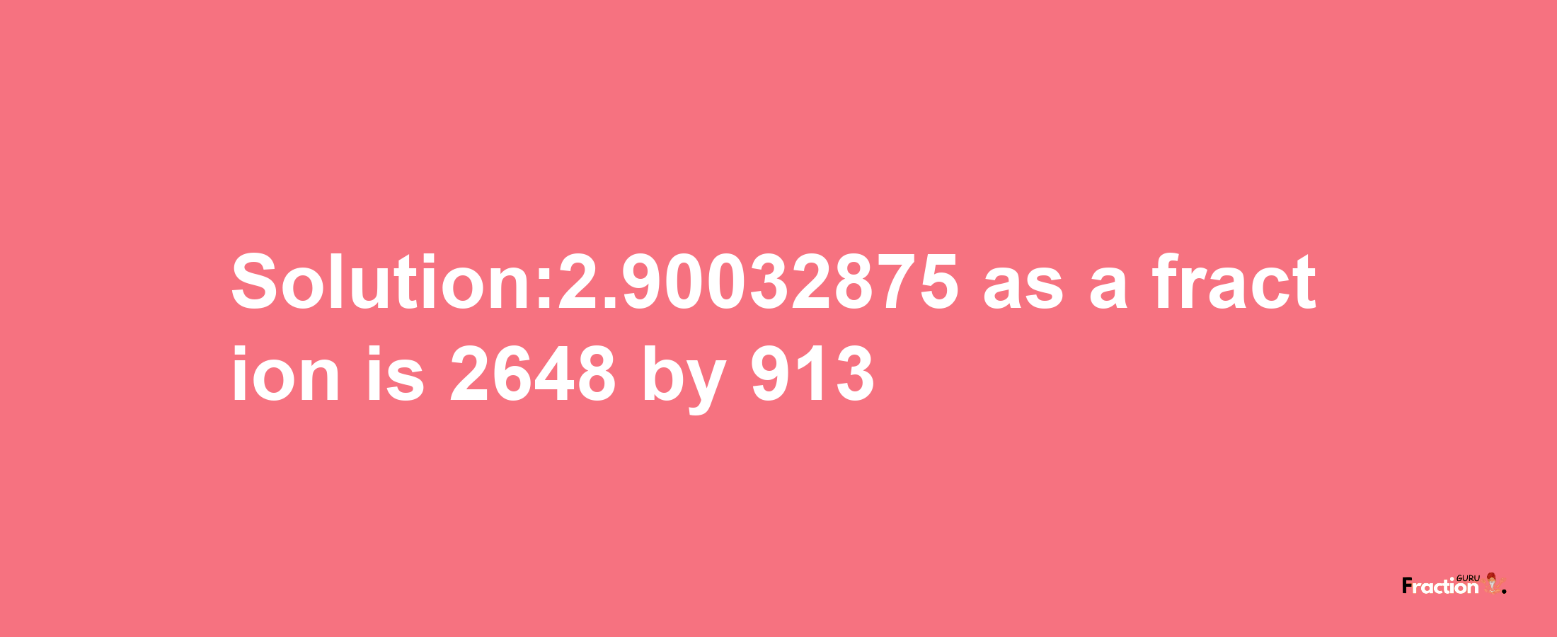 Solution:2.90032875 as a fraction is 2648/913