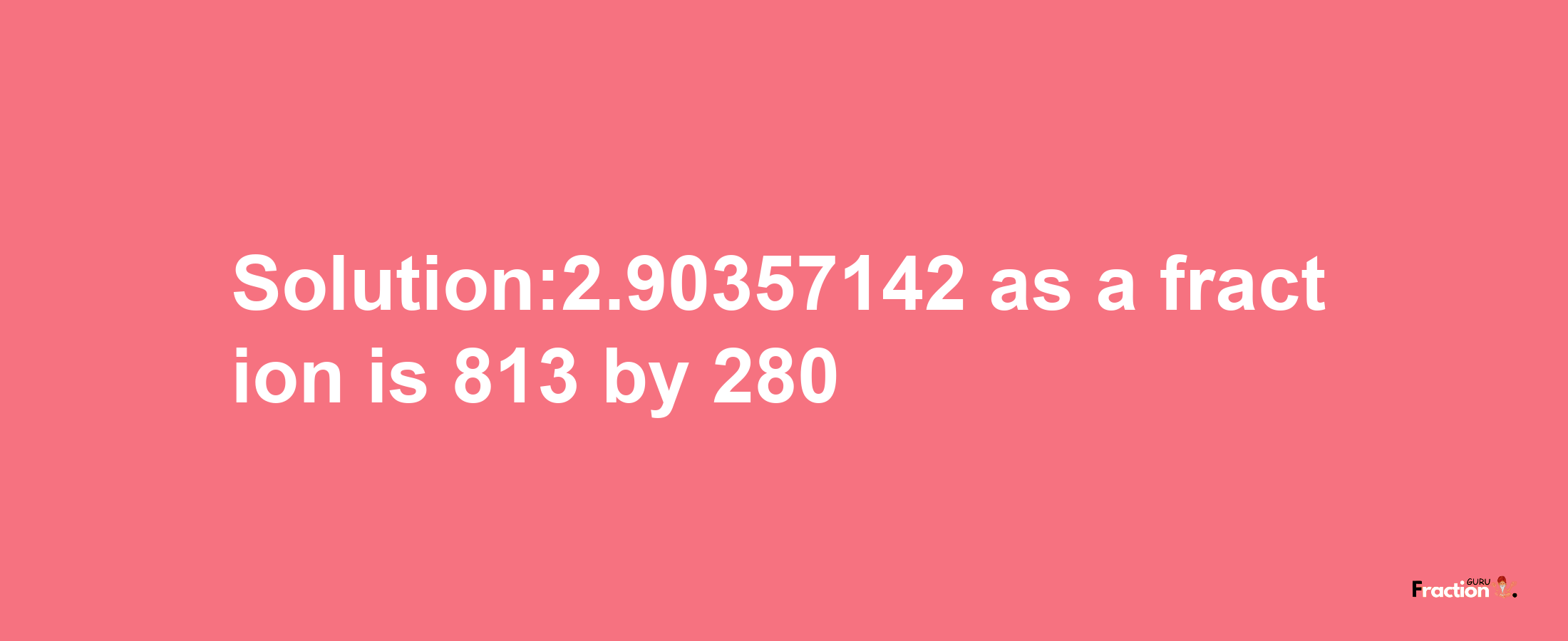 Solution:2.90357142 as a fraction is 813/280