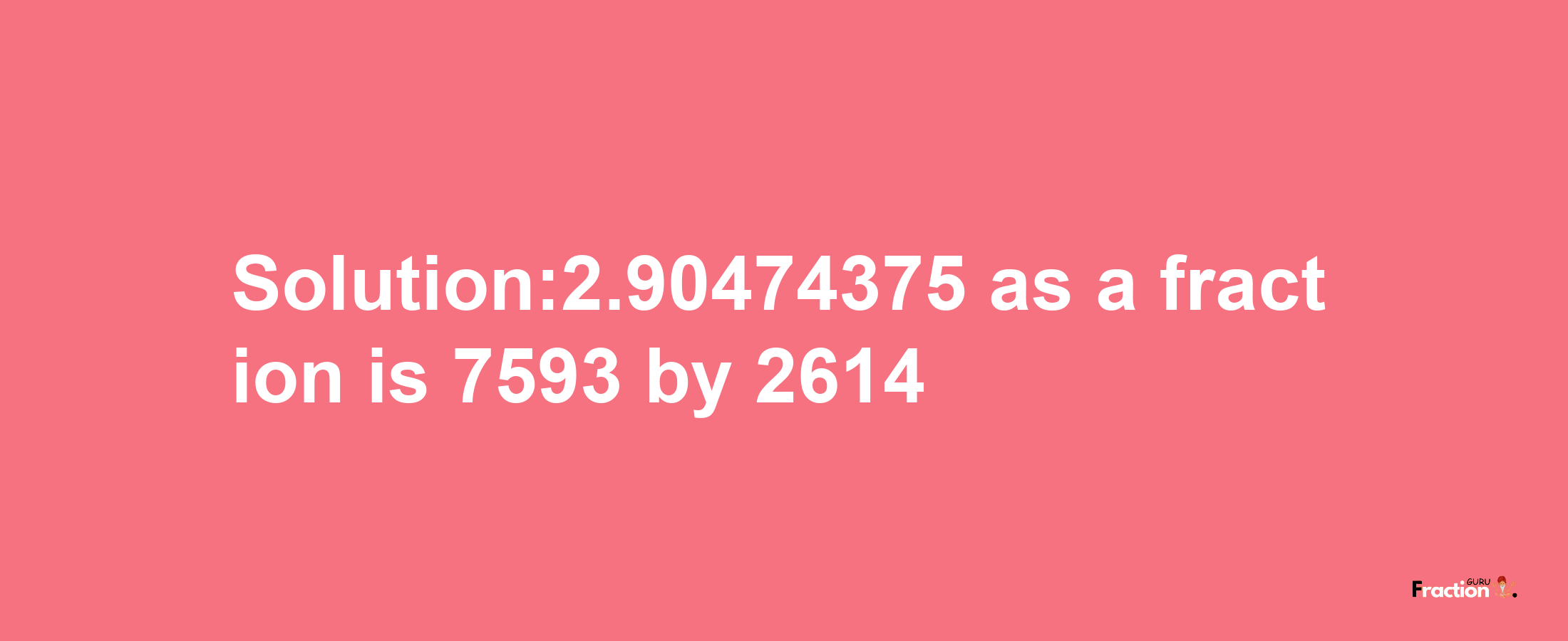 Solution:2.90474375 as a fraction is 7593/2614