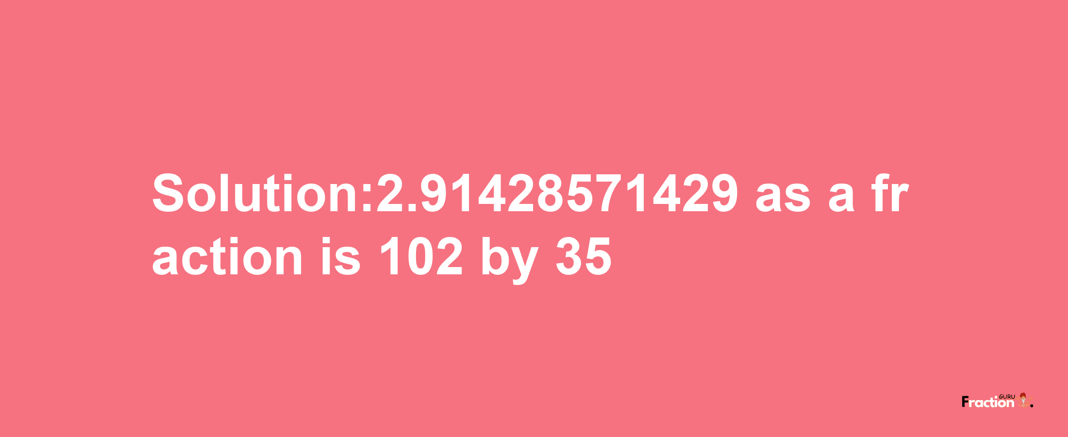 Solution:2.91428571429 as a fraction is 102/35