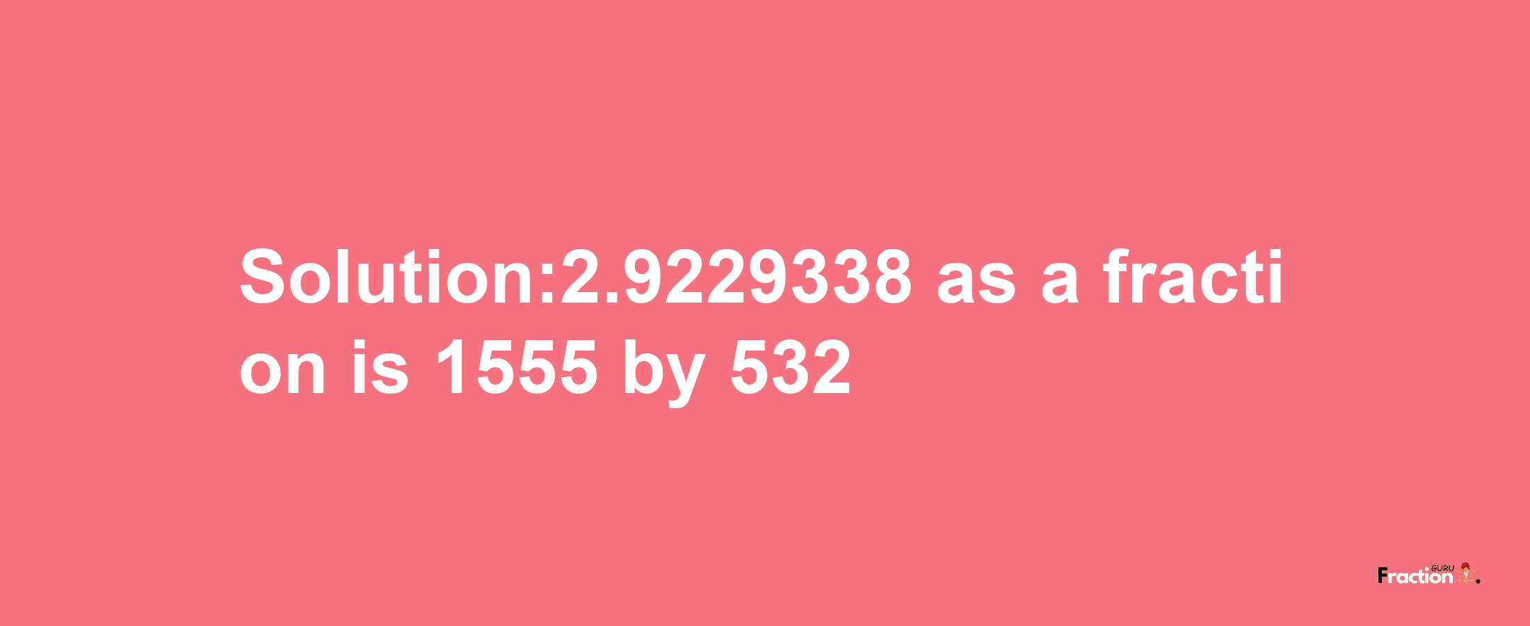 Solution:2.9229338 as a fraction is 1555/532