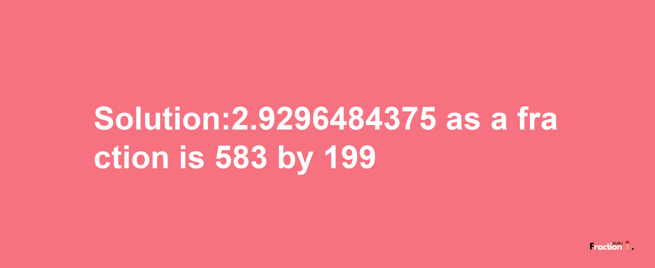 Solution:2.9296484375 as a fraction is 583/199