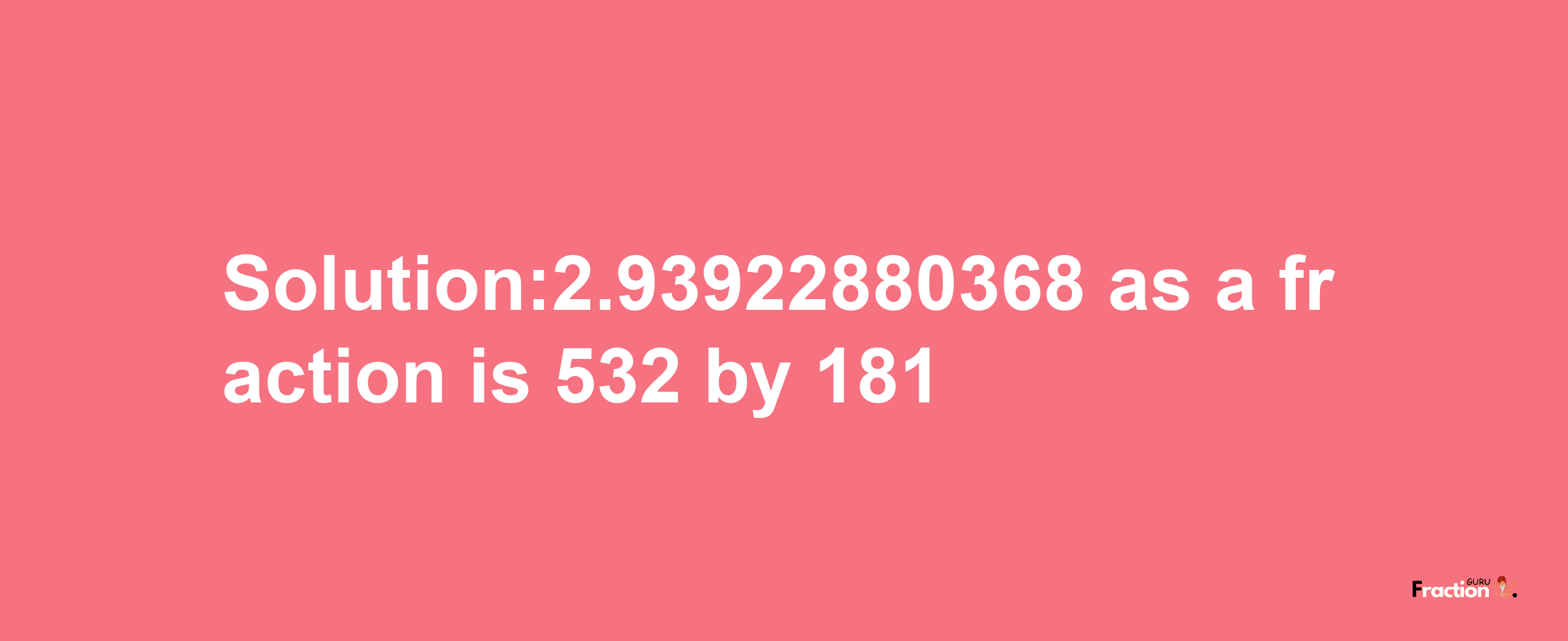 Solution:2.93922880368 as a fraction is 532/181