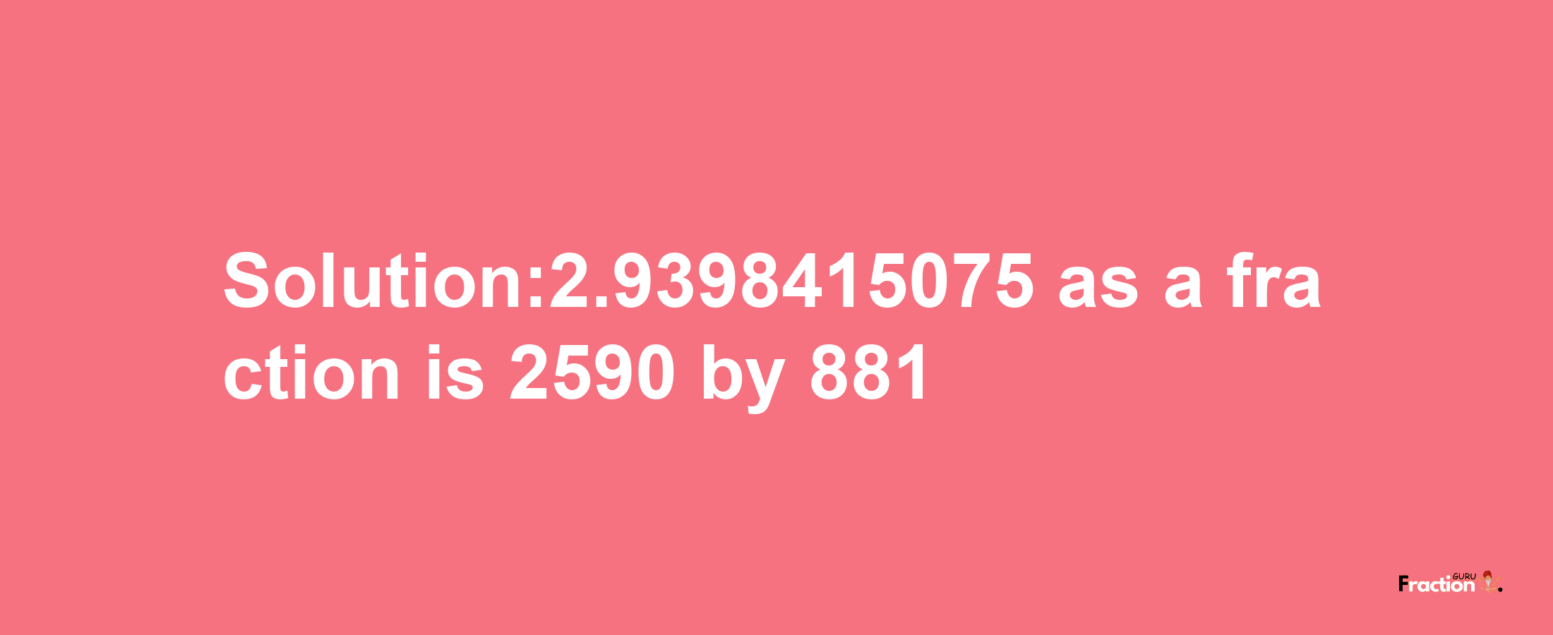 Solution:2.9398415075 as a fraction is 2590/881