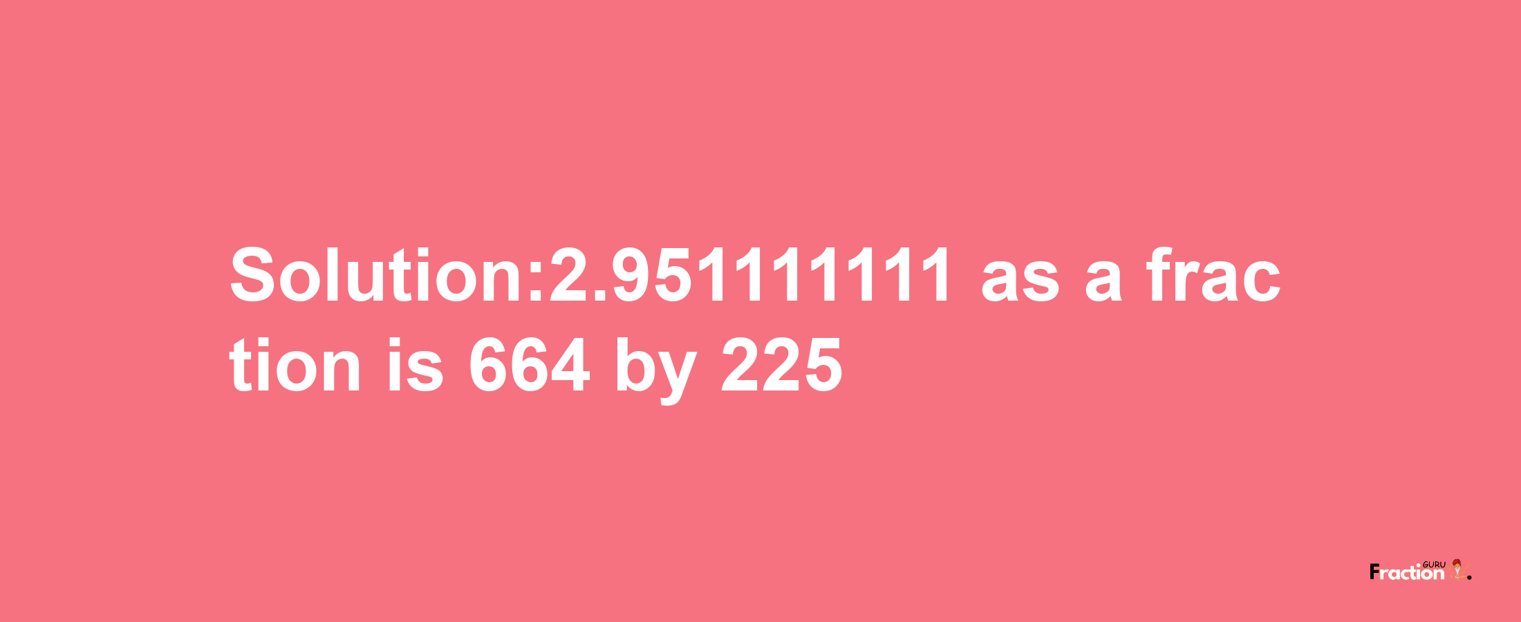 Solution:2.951111111 as a fraction is 664/225