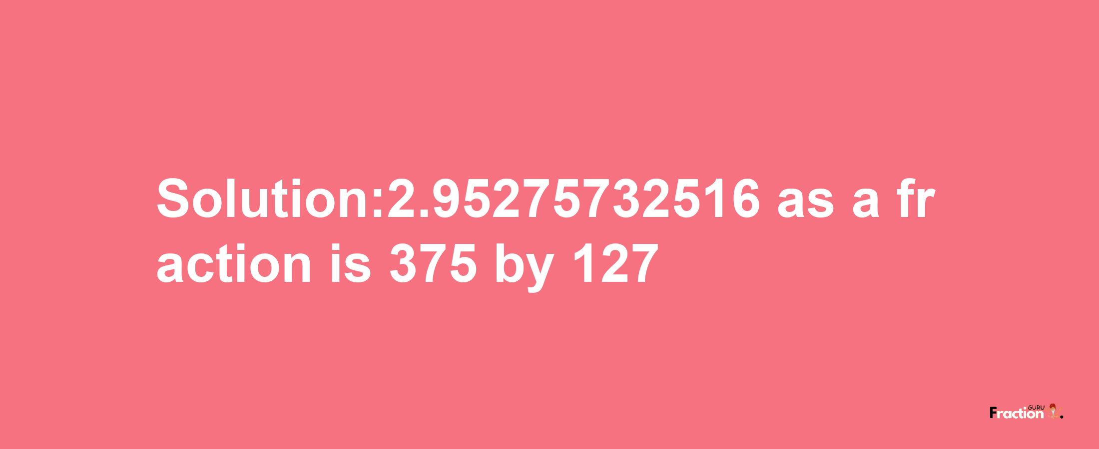 Solution:2.95275732516 as a fraction is 375/127