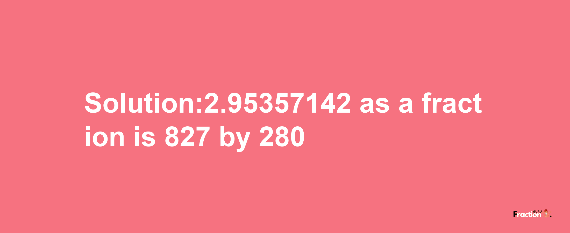 Solution:2.95357142 as a fraction is 827/280