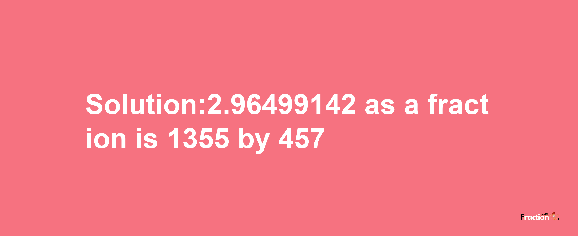 Solution:2.96499142 as a fraction is 1355/457