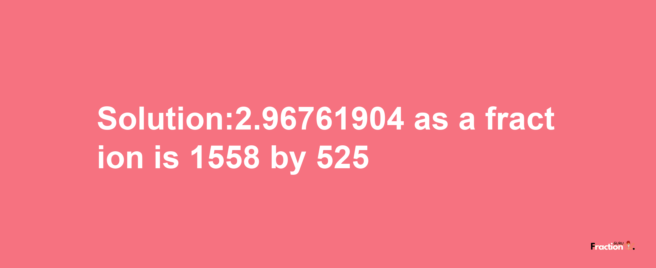 Solution:2.96761904 as a fraction is 1558/525