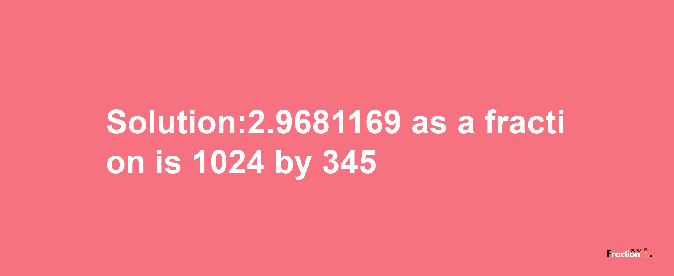 Solution:2.9681169 as a fraction is 1024/345