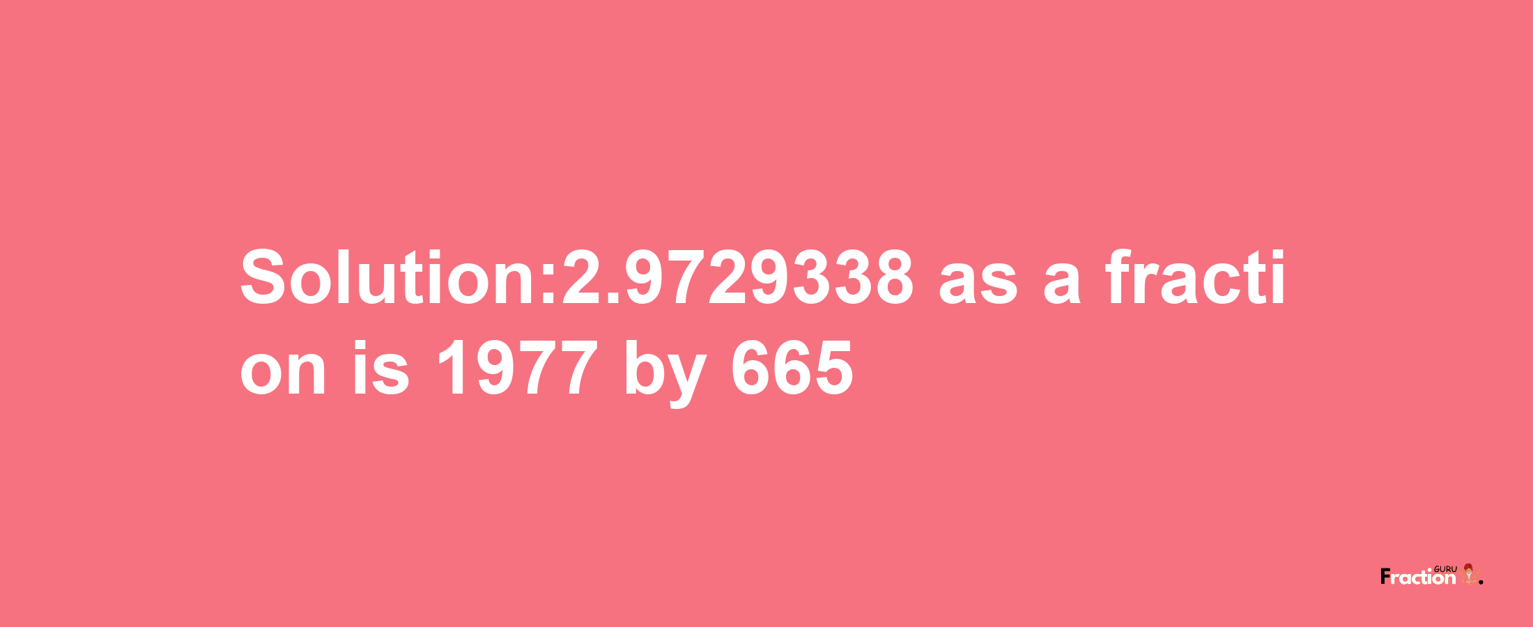 Solution:2.9729338 as a fraction is 1977/665