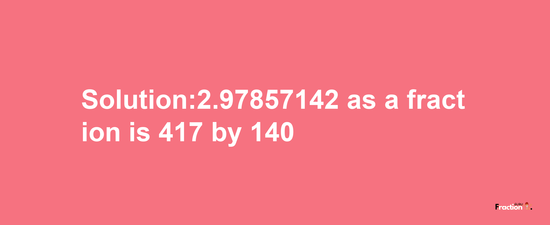 Solution:2.97857142 as a fraction is 417/140