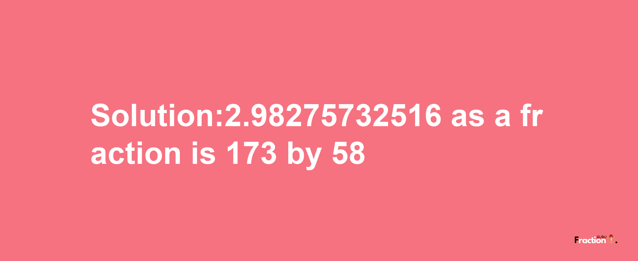 Solution:2.98275732516 as a fraction is 173/58