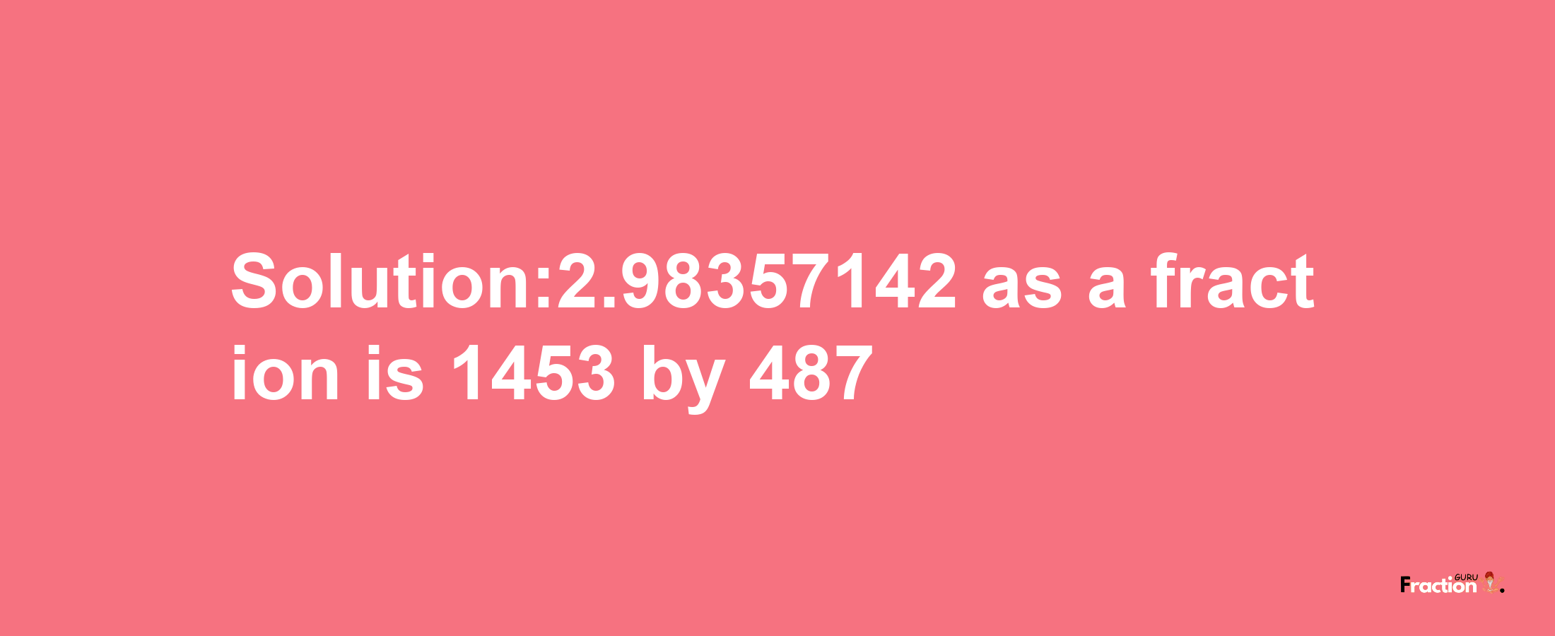 Solution:2.98357142 as a fraction is 1453/487