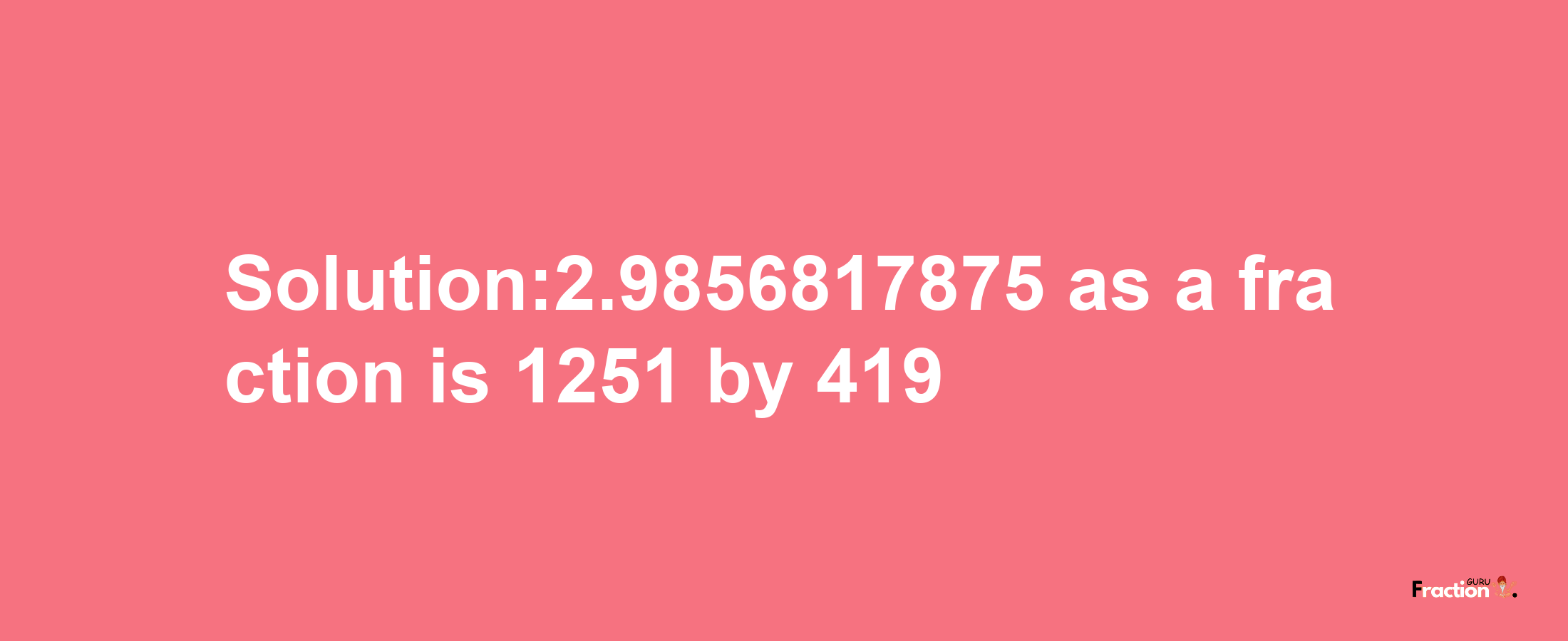 Solution:2.9856817875 as a fraction is 1251/419