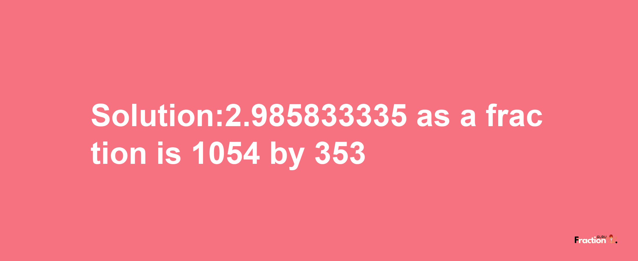 Solution:2.985833335 as a fraction is 1054/353