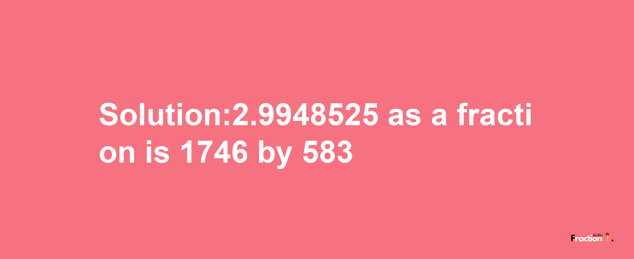 Solution:2.9948525 as a fraction is 1746/583