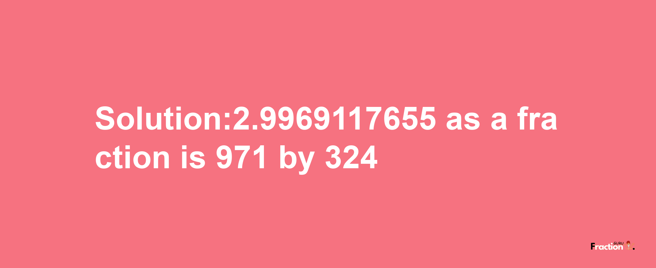 Solution:2.9969117655 as a fraction is 971/324