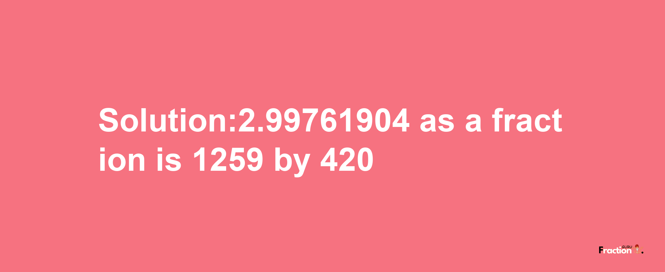 Solution:2.99761904 as a fraction is 1259/420