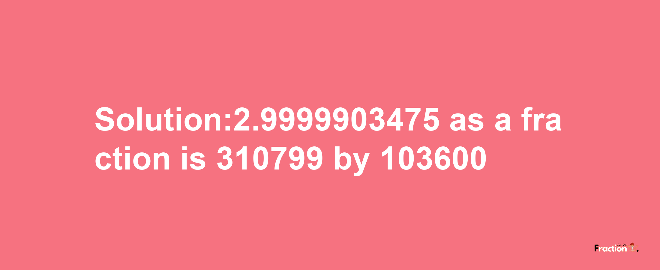 Solution:2.9999903475 as a fraction is 310799/103600