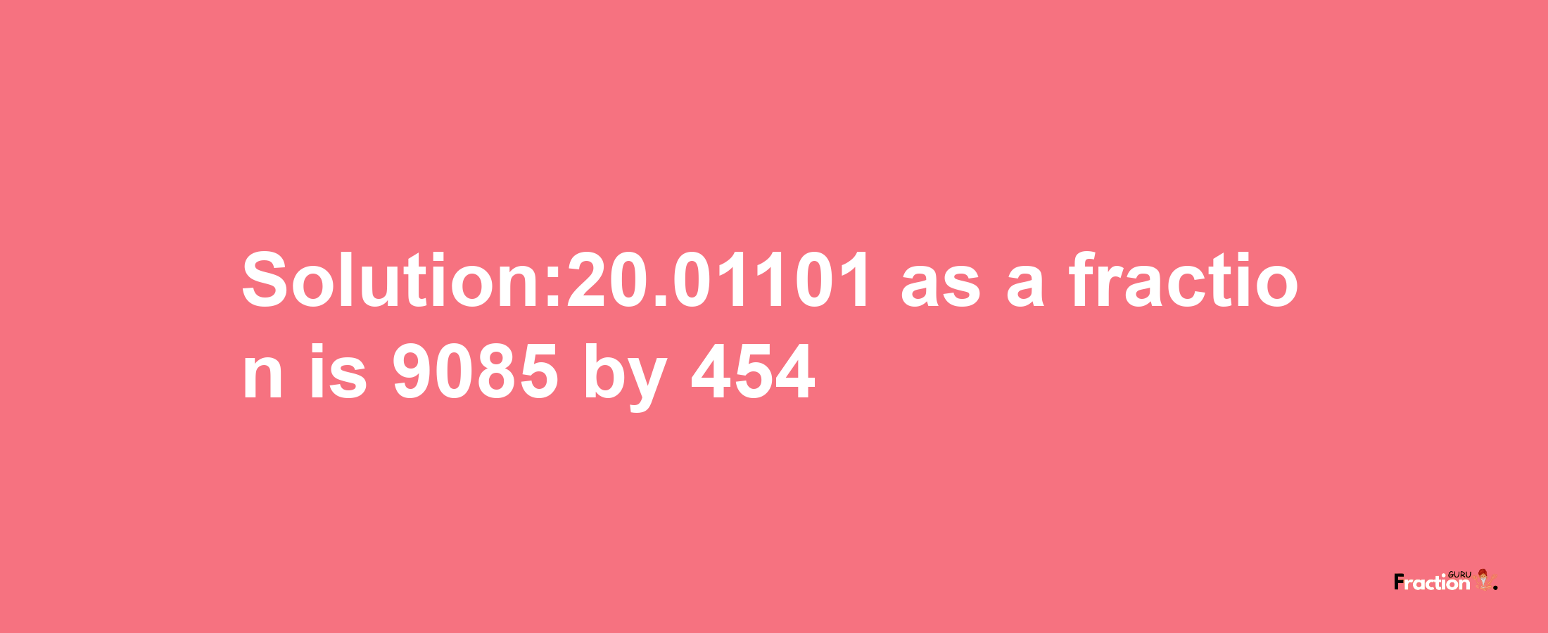 Solution:20.01101 as a fraction is 9085/454