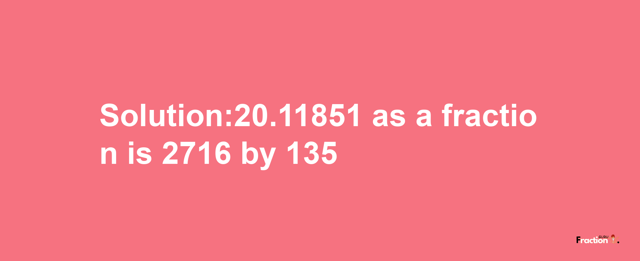 Solution:20.11851 as a fraction is 2716/135