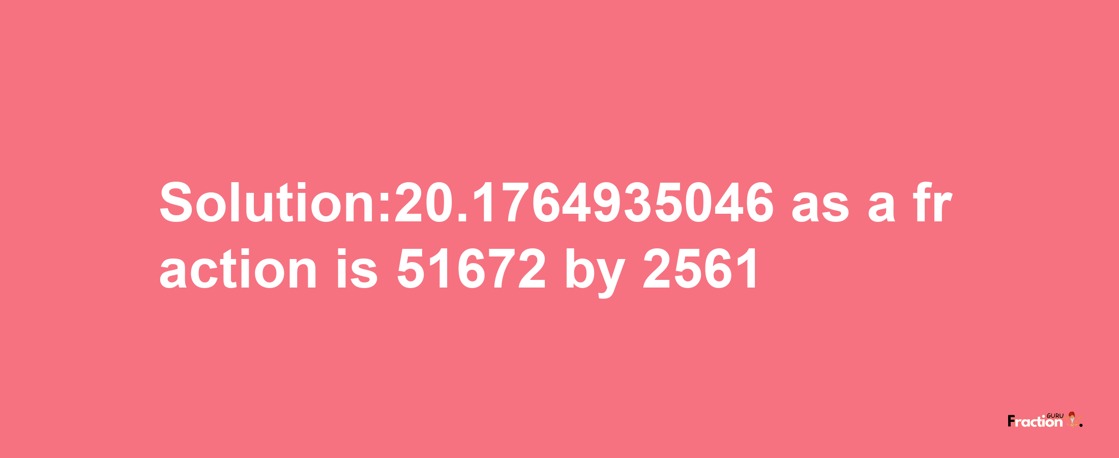 Solution:20.1764935046 as a fraction is 51672/2561