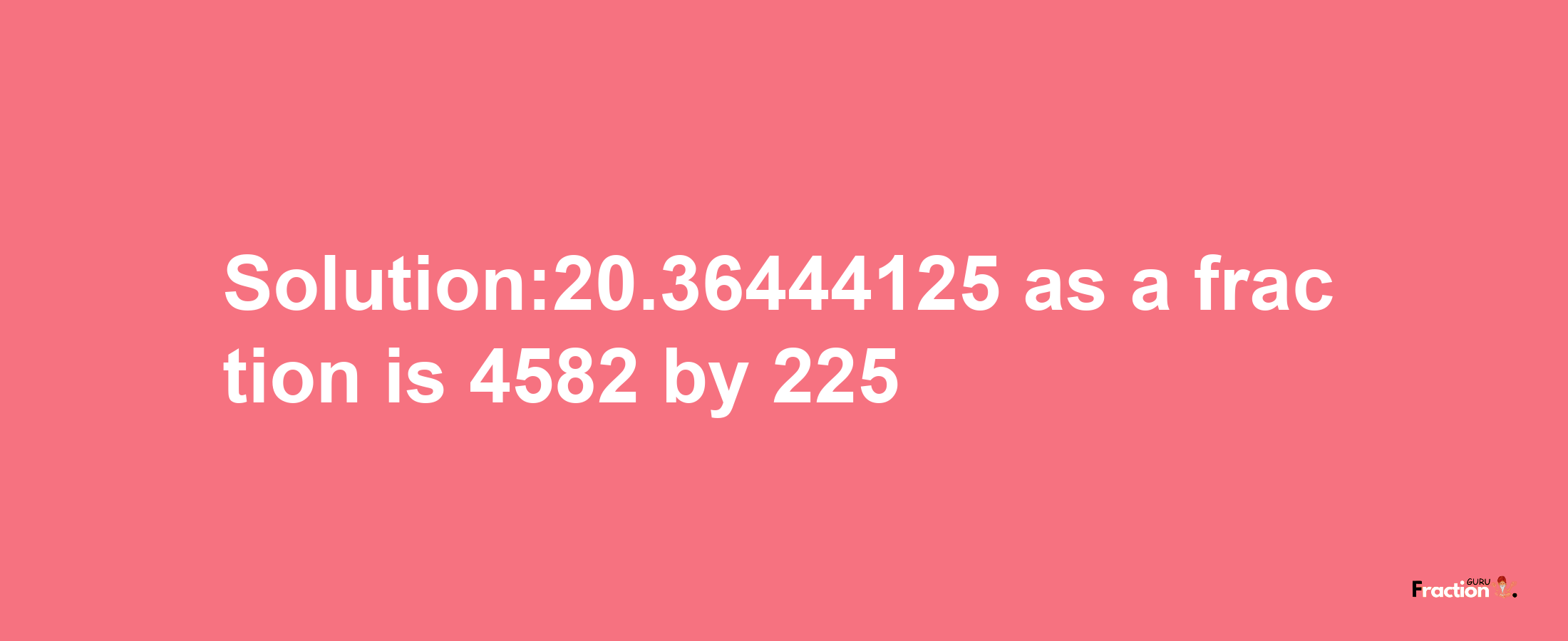 Solution:20.36444125 as a fraction is 4582/225