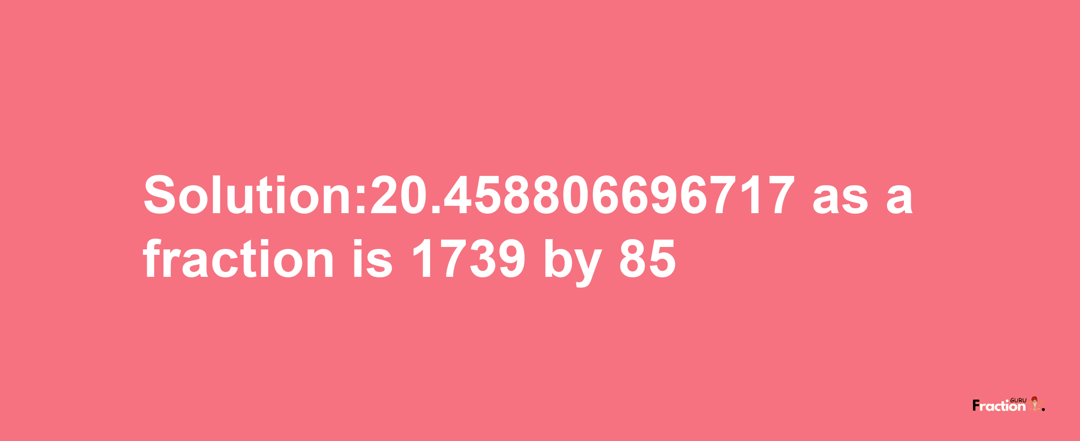 Solution:20.458806696717 as a fraction is 1739/85