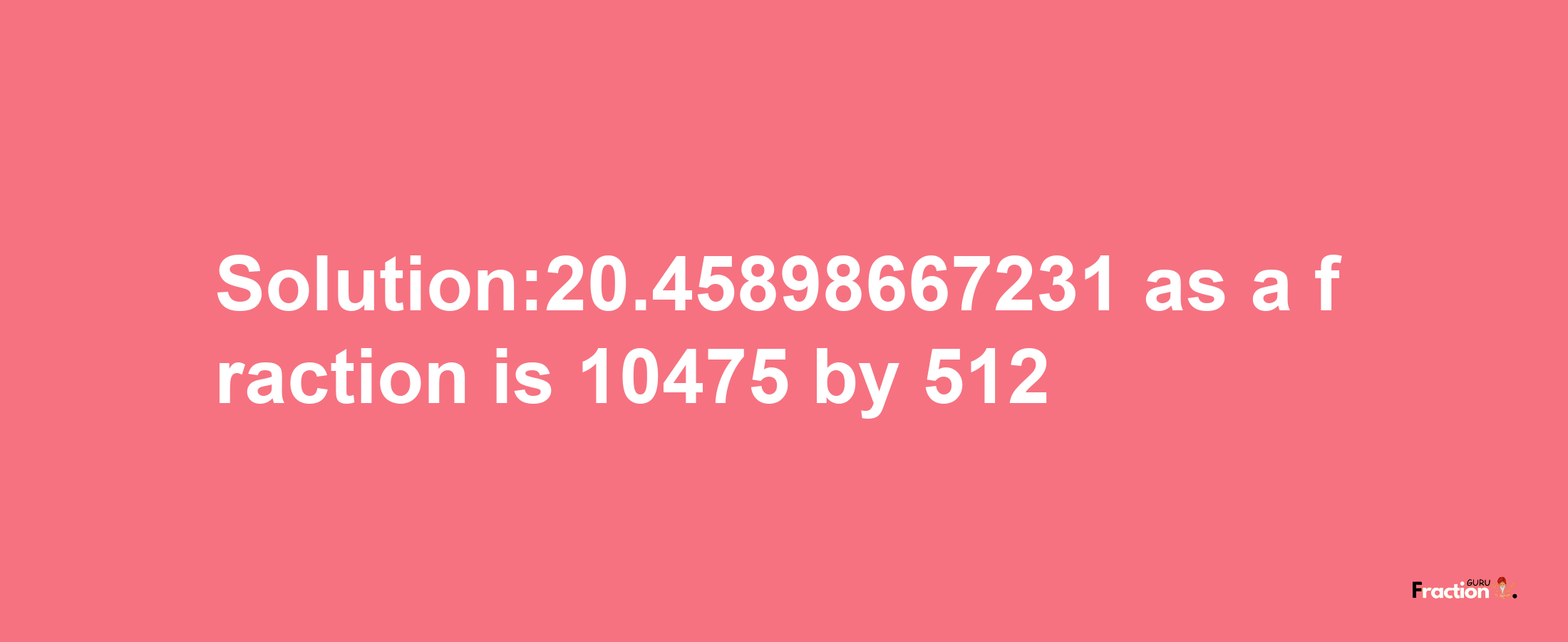 Solution:20.45898667231 as a fraction is 10475/512