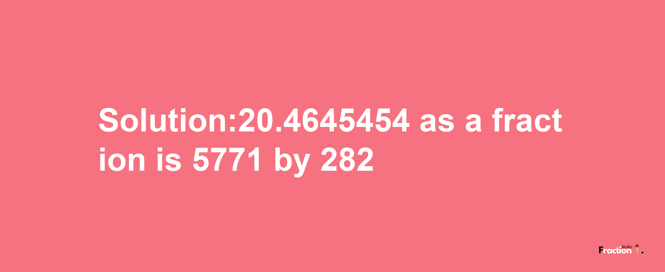 Solution:20.4645454 as a fraction is 5771/282