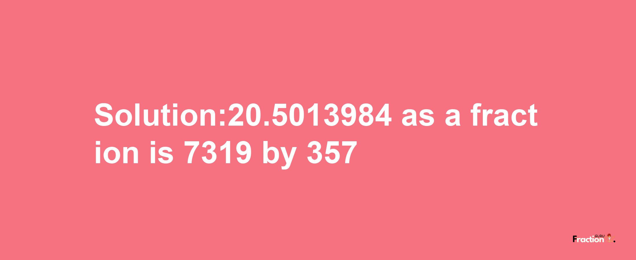 Solution:20.5013984 as a fraction is 7319/357