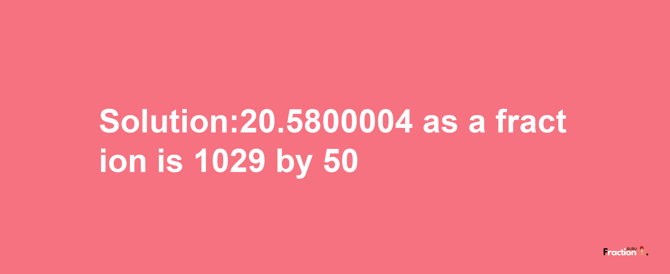 Solution:20.5800004 as a fraction is 1029/50