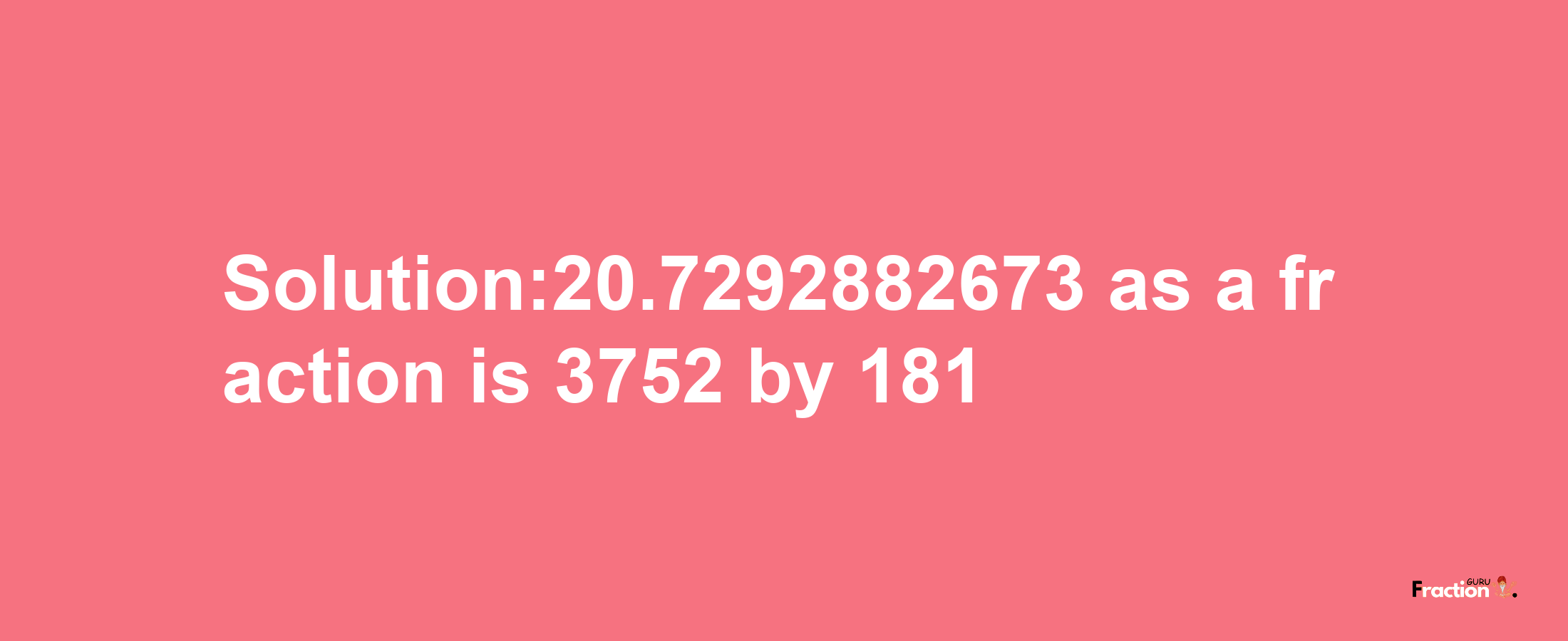 Solution:20.7292882673 as a fraction is 3752/181