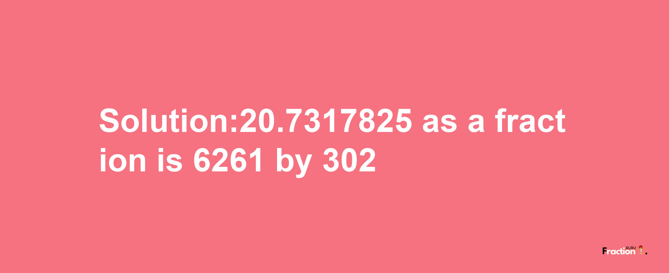 Solution:20.7317825 as a fraction is 6261/302