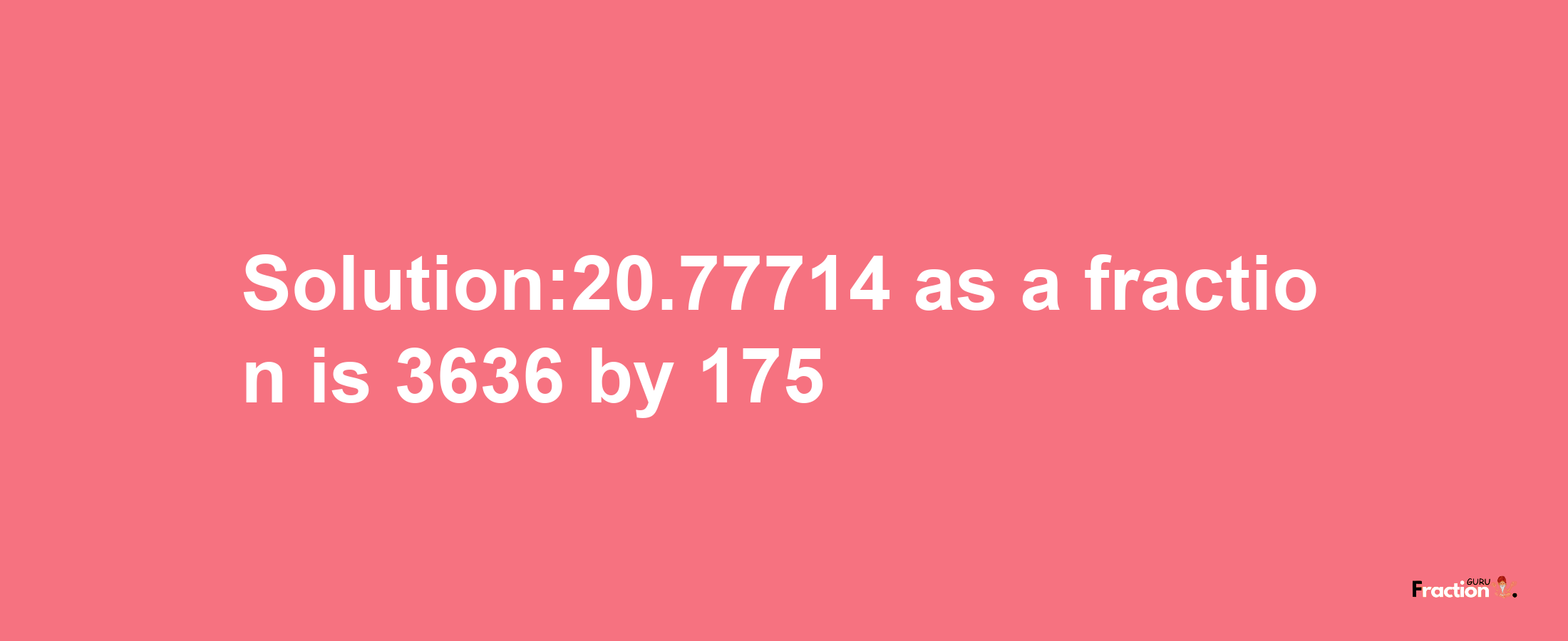 Solution:20.77714 as a fraction is 3636/175