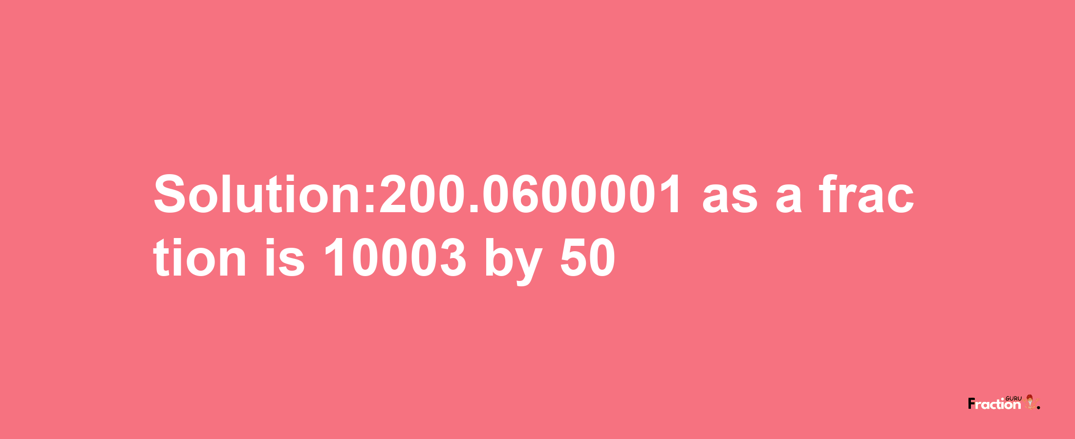 Solution:200.0600001 as a fraction is 10003/50