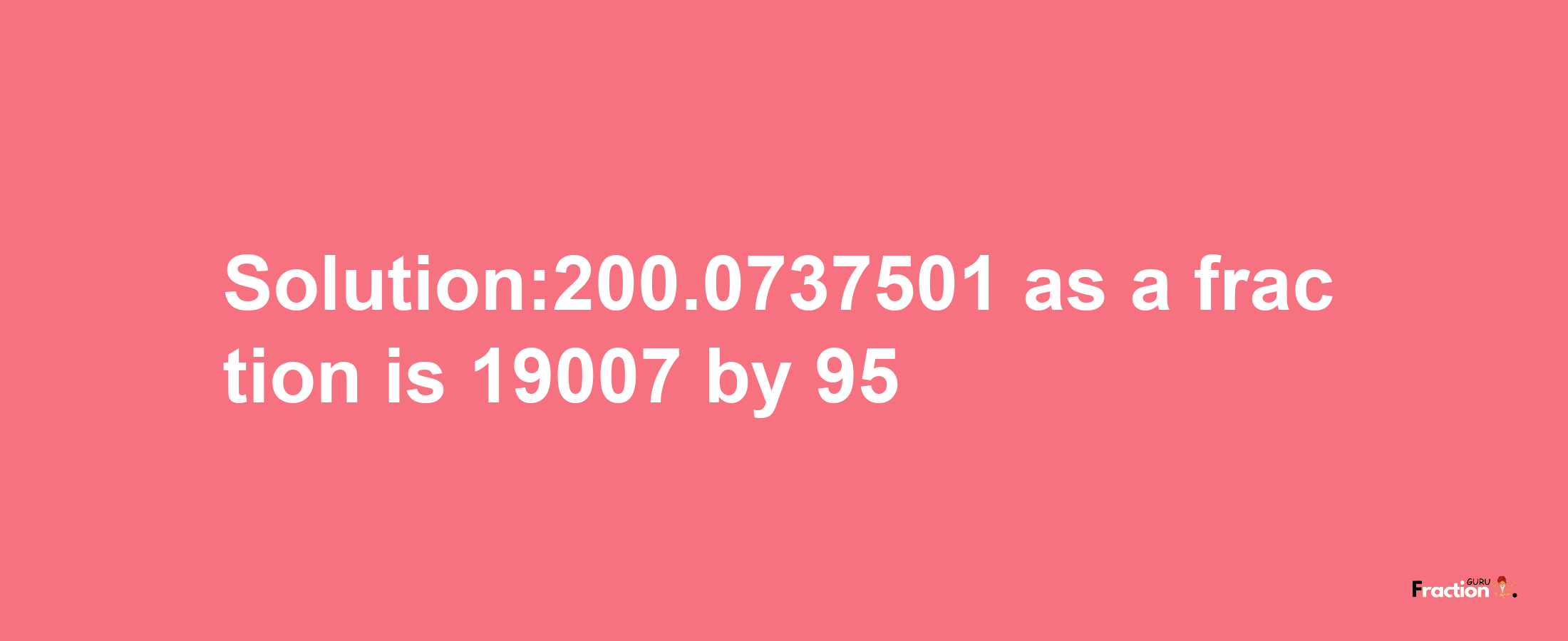 Solution:200.0737501 as a fraction is 19007/95