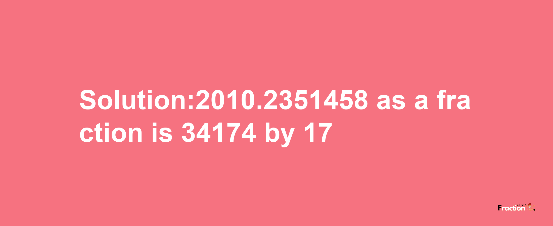 Solution:2010.2351458 as a fraction is 34174/17