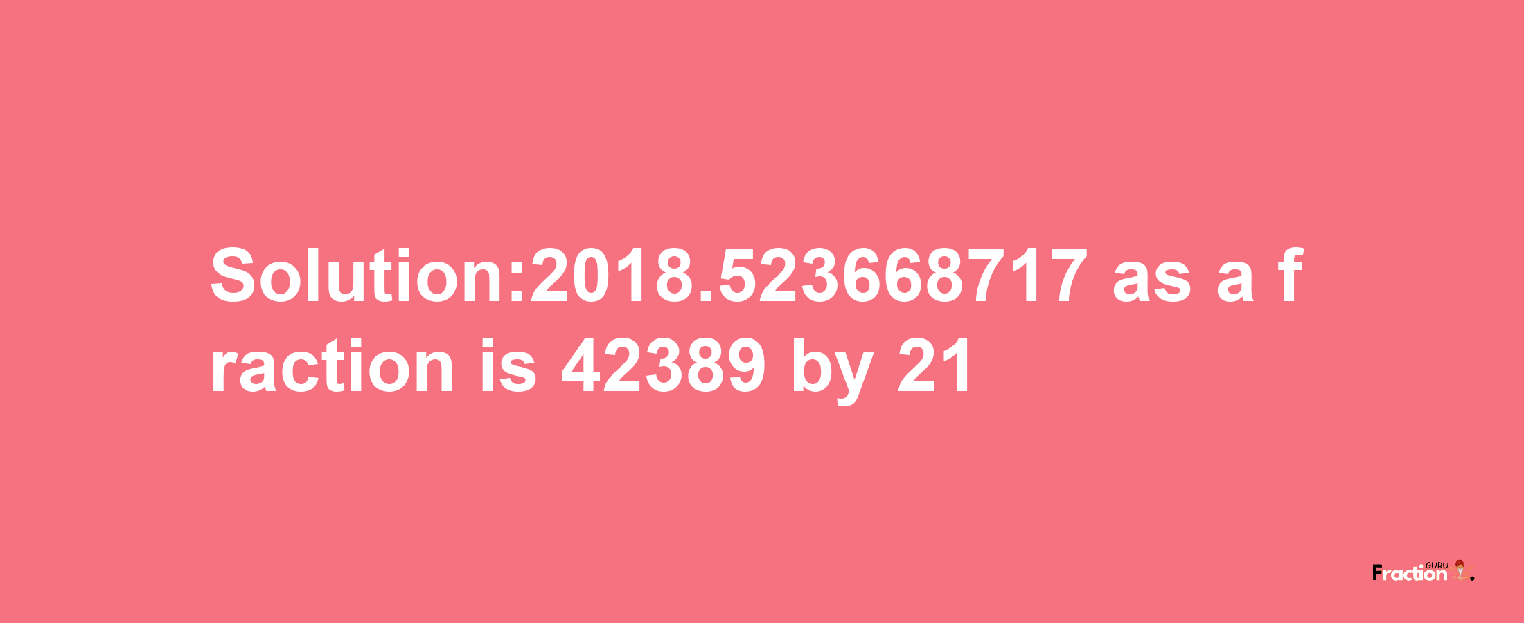 Solution:2018.523668717 as a fraction is 42389/21