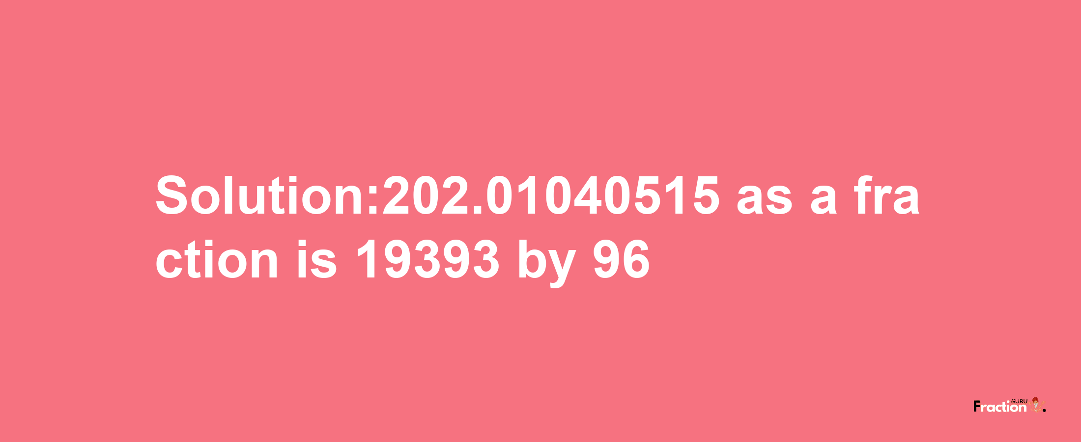 Solution:202.01040515 as a fraction is 19393/96