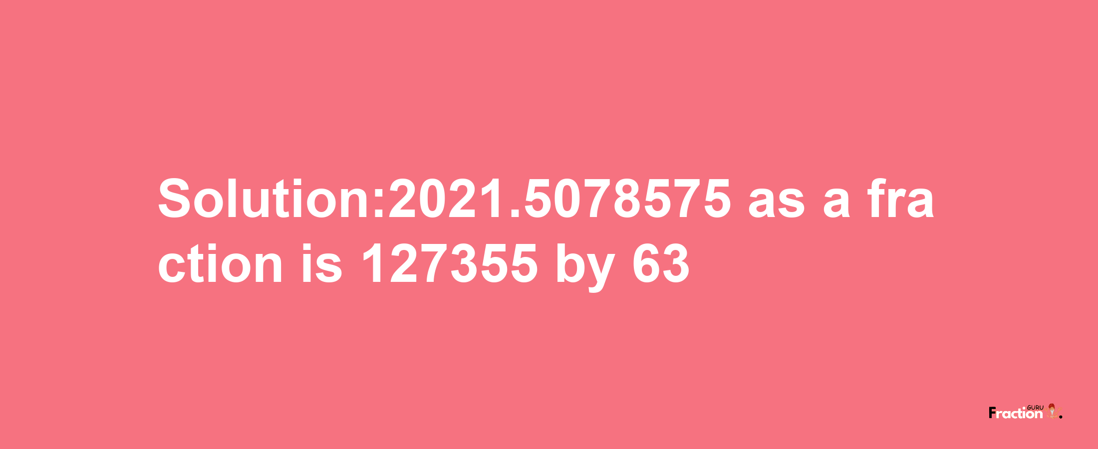 Solution:2021.5078575 as a fraction is 127355/63