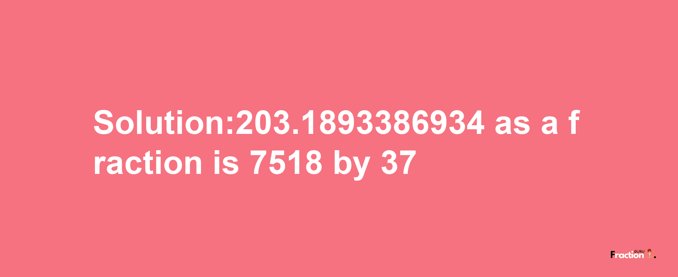 Solution:203.1893386934 as a fraction is 7518/37