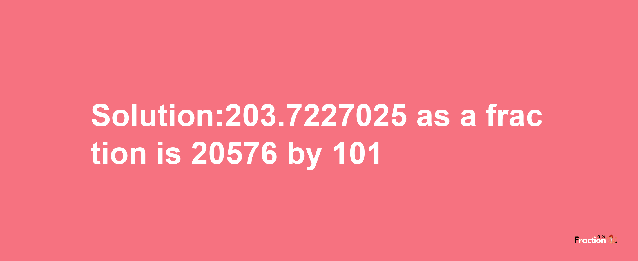 Solution:203.7227025 as a fraction is 20576/101