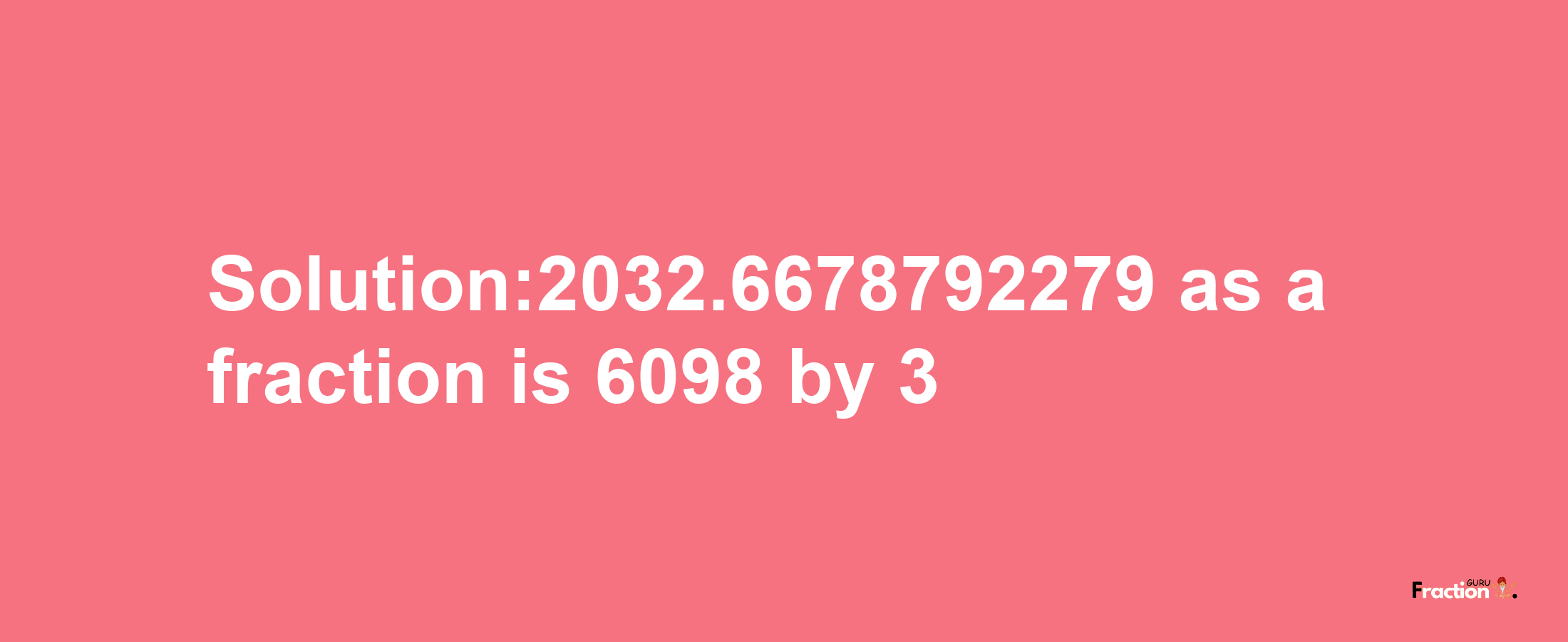 Solution:2032.6678792279 as a fraction is 6098/3