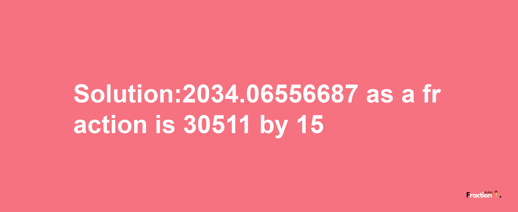 Solution:2034.06556687 as a fraction is 30511/15