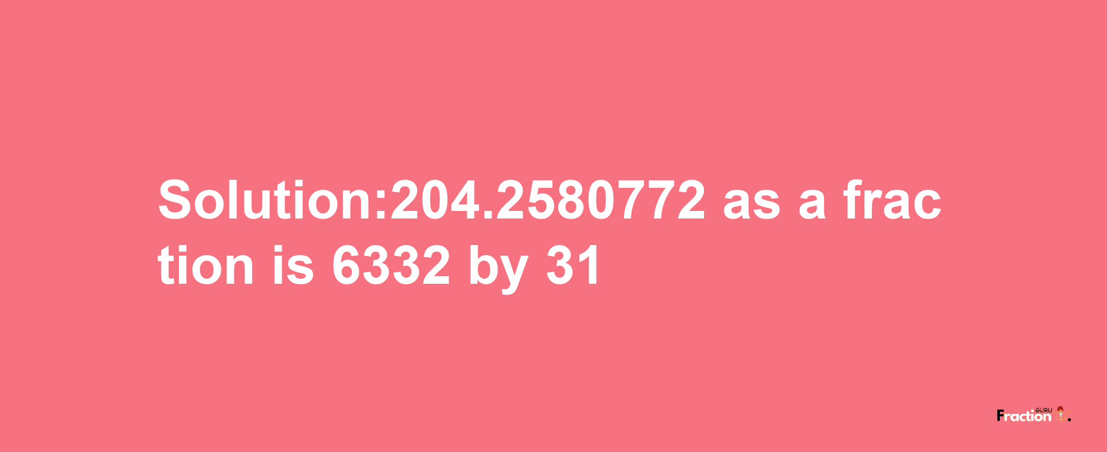 Solution:204.2580772 as a fraction is 6332/31