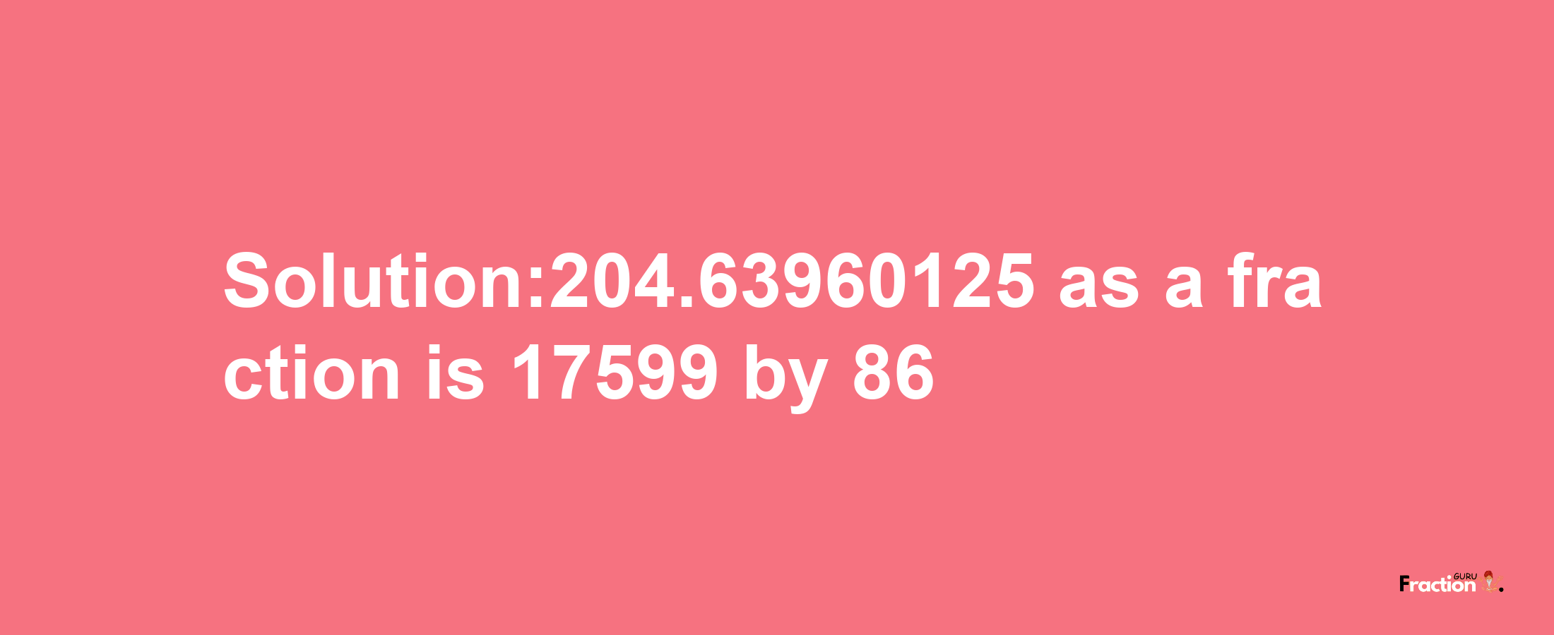 Solution:204.63960125 as a fraction is 17599/86